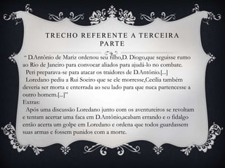 TRECHO REFERENTE A TERCEIRA
PARTE
“ D.Antônio de Mariz ordenou seu filho,D. Diogo,que seguisse rumo
ao Rio de Janeiro para convocar aliados para ajudá-lo no combate.
Peri preparava-se para atacar os traidores de D.Antônio.[...]
Loredano pediu a Rui Soeiro que se ele morresse,Cecília também
deveria ser morta e enterrada ao seu lado para que nuca partencesse a
outro homem.[...]”
Extras:
Após uma discussão Loredano junto com os aventureiros se revoltam
e tentam acertar uma faca em D.Antônio,acabam errando e o fidalgo
então acerta um golpe em Loredano e ordena que todos guardassem
suas armas e fossem punidos com a morte.
 