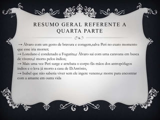 RESUMO GERAL REFERENTE A
QUARTA PARTE
→ Álvaro com um gesto de bravura e coragem,salva Peri no exato momento
que esse iria morrer;
→ Loredano é condenado a Fogurita,e Álvaro sai com uma caravana em busca
de viveres,é morto pelos índios;
→ Mais uma vez Peri surge e arrebata o corpo fãs mãos dos antropófagos
índios e o leva já morto a casa de D.Antônio,
→ Isabel que não saberia viver sem ele ingere veneno,e morre para encontrar
com a amante em outra vida
 