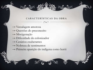 C A R A C T E R Í S T I C A S D A O B R A
→ Vassalagem amorosa
→ Questões do preconceito
→ Miscigenação
→ Dificuldade do colonizador
→ Cenários exuberantes
→ Nobreza de sentimentos
→ Primeira aparição do indígena como herói
 