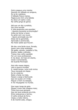 Outro pagava uma meiota;
Quando um bêbado se zangava,
Eu ia lá e ajeitava.
O bêbado ficava manso,
Pagava pra mim uma bebida
Eu dava um apito e saía,
Na velha ginga de ganso.

Até que um dia o prefeito,
Fez uma reunião
E nela perguntou aos guardas:
- Querem aumento ou promoção?
Antes de fechar a boca,
Eu gritei com voz rouca:
- Quero promoção seu Zé!
Disse ele ta garantido,
Aprovado e promovido,
No maior posto que houver.

Me deu uma farda nova, florada,
Quem nem chita enfeitada,
De galão, estrela, medalha e fita,
Broche, botão e alfinete;
Trocou meu velho cacetete
Por um novo profissional,
E me disse: de hoje em diante,
Você é comandante,
De Guarda Municipal.

Pois três meses depois,
Veio a guerra mundial
E, nesse tempo, uma irmã minha
Tava morando em Natal.
Eu fui visitá-la;
Botei a farda na mala,
Passei o cargo a Raimundo
Que era quase um irmão.
Peguei o trem na estação,
E me intupigaitei no mundo.

Que lugar longe da gota.
Quase o trem não chegava mais;
Tinha hora que pensava
Que ele tava andando pra trás.
Entre solavancos e berros,
O velho embuá de ferro,
Viajou a noite inteira,
E de manhã cedo, chegou
 