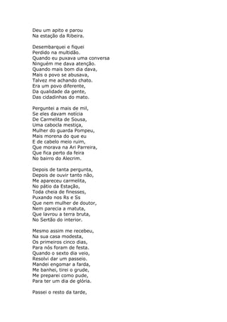 Deu um apito e parou
Na estação da Ribeira.

Desembarquei e fiquei
Perdido na multidão.
Quando eu puxava uma conversa
Ninguém me dava atenção.
Quando mais bom dia dava,
Mais o povo se abusava,
Talvez me achando chato.
Era um povo diferente,
Da qualidade da gente,
Das cidadinhas do mato.

Perguntei a mais de mil,
Se eles davam notícia
De Carmelita de Sousa,
Uma cabocla mestiça,
Mulher do guarda Pompeu,
Mais morena do que eu
E de cabelo meio ruim,
Que morava na Ari Parreira,
Que fica perto da feira
No bairro do Alecrim.

Depois de tanta pergunta,
Depois de ouvir tanto não,
Me apareceu carmelita,
No pátio da Estação,
Toda cheia de finesses,
Puxando nos Rs e Ss
Que nem mulher de doutor,
Nem parecia a matuta,
Que lavrou a terra bruta,
No Sertão do interior.

Mesmo assim me recebeu,
Na sua casa modesta,
Os primeiros cinco dias,
Para nós foram de festa.
Quando o sexto dia veio,
Resolvi dar um passeio.
Mandei engomar a farda,
Me banhei, tirei o grude,
Me preparei como pude,
Para ter um dia de glória.

Passei o resto da tarde,
 