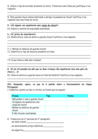 3. Indica o tipo de narrador presente no texto. Transcreve uma frase que justifique a tua
resposta.
____________________________________________________________________
____________________________________________________________________
4. Este guarda-chuva estava habituado a abrigar as pessoas da chuva? Justifica a tua
resposta com uma frase do texto.
__________________________________________________________________
5. «Já alguma vez apanharam uma carga de chuva?»
5.1. Explica o sentido da expressão sublinhada.
_________________________________________________________________
6. «Vi jeitos de ensurdecer!»
6.1. Nesta altura, como se sentia o guarda-chuva? Justifica a tua resposta.
____________________________________________________________________
____________________________________________________________________
____________________________________________________________________
7. «– Metam-se debaixo do guarda-chuva!»
7.1. Identifica o tipo de discurso presente na frase.
__________________________________________________________________
__________________________________________________________________
7.2. O que temia a mãe das crianças?
____________________________________________________________________
________________________________________________________________
8. «E em tal posição me pôs que as duas crianças não apanharam nem uma gota de
chuva (...)»
8.1. Como se sentiria o guarda-chuva no final da história? Justifica a tua resposta.
____________________________________________________________________
____________________________________________________________________
III- Responde, agora, ao que te é pedido sobre o funcionamento da Língua
Portuguesa.
1. Classifica, quanto ao tipo e a forma, as frases que se seguem:
Frases Tipo Forma
Não podem ir sem o guarda-chuva!
Já alguma vez apanharam uma
carga de chuva?
Metam-se debaixo do guarda-
chuva!
E não ficaram constipadas.
2. Transcreve do 3.° período do 4.° parágrafo:
um nome comum ______________________________
um determinante artigo indefinido ________________
um adjectivo_________________________________
 