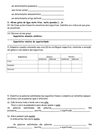 um determinante possessivo _____________________
uma forma verbal _____________________________
um determinante demonstrativo __________________
um determinante artigo definido __________________
3. «Eram gotas de água muito frias, muito pesadas (...)»
3.1. Na frase acima transcrita encontras dois adjectivos. Sublinha-os e indica em que grau
se encontram.
____________________________________________________________________
3.2. Escreve-os nos graus:
Superlativo absoluto sintético:
____________________________________________________________________
Superlativo relativo de superioridade:
____________________________________________________________________
4. Completa o quadro colocando uma cruz (X) no rectângulo respectivo, conforme a variação
em género e em número dos adjectivos.
5- Classifica as palavras sublinhadas nas seguintes frases e completa os restantes espaços
em branco com as palavras igual e diferente.
a)- João brincou toda a tarde com o seu pião.
Parei o carro na passadeira para deixar passar o peão.
As palavras sublinhadas são palavras___________________________, têm
pronúncia______________, escrita_______________ e significado ______________.
b)- Adoro passear pela manhã.
A minha prima tem muita manha.
As palavras sublinhadas são palavras __________________________, têm
pronúncia_____________ , escrita_______________ e significado______________.
Adjectivos Género Número
Uniforme Biforme Uniforme Biforme
Frias
Pesadas
Horrível
 