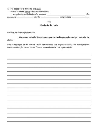 c)- Fui depositar o dinheiro no banco.
Senta-te neste banco e faz-me companhia.
As palavras sublinhadas são palavras _______________________________, têm
pronúncia _____________, escrita _______________ e significado ______________.
III
Produção de texto
Os dias de chuva agradam-te?
Conta um episódio interessante que se tenha passado contigo, num dia de
chuva.
Não te esqueças de lhe dar um título. Tem cuidado com a apresentação, com a ortografia e
com a construção correcta das frases, nomeadamente com a pontuação.
____________________________________________________________________
____________________________________________________________________
____________________________________________________________________
____________________________________________________________________
____________________________________________________________________
____________________________________________________________________
____________________________________________________________________
____________________________________________________________________
____________________________________________________________________
____________________________________________________________________
____________________________________________________________________
____________________________________________________________________
____________________________________________________________________
____________________________________________________________________
____________________________________________________________________
____________________________________________________________________
____________________________________________________________________
 