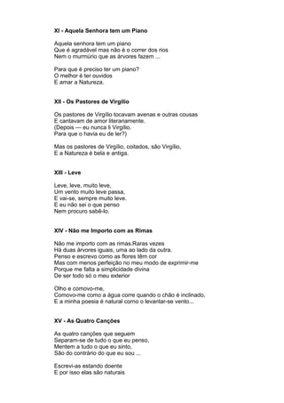 XI - Aquela Senhora tem um Piano

Aquela senhora tem um piano
Que é agradável mas não é o correr dos rios
Nem o murmúrio que as árvores fazem ...

Para que é preciso ter um piano?
O melhor é ter ouvidos
E amar a Natureza.


XII - Os Pastores de Virgílio

Os pastores de Virgílio tocavam avenas e outras cousas
E cantavam de amor literariamente.
(Depois — eu nunca li Virgílio.
Para que o havia eu de ler?)

Mas os pastores de Virgílio, coitados, são Virgílio,
E a Natureza é bela e antiga.


XIII - Leve

Leve, leve, muito leve,
Um vento muito leve passa,
E vai-se, sempre muito leve.
E eu não sei o que penso
Nem procuro sabê-lo.


XIV - Não me Importo com as Rimas

Não me importo com as rimas.Raras vezes
Há duas árvores iguais, uma ao lado da outra.
Penso e escrevo como as flores têm cor
Mas com menos perfeição no meu modo de exprimir-me
Porque me falta a simplicidade divina
De ser todo só o meu exterior

Olho e comovo-me,
Comovo-me como a água corre quando o chão é inclinado,
E a minha poesia é natural corno o levantar-se vento...


XV - As Quatro Canções

As quatro canções que seguem
Separam-se de tudo o que eu penso,
Mentem a tudo o que eu sinto,
São do contrário do que eu sou ...

Escrevi-as estando doente
E por isso elas são naturais
 