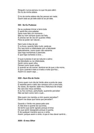 Ninguém nunca pensou no que há para além
Do rio da minha aldeia.

O rio da minha aldeia não faz pensar em nada.
Quem está ao pé dele está só ao pé dele.


XXI - Se Eu Pudesse

Se eu pudesse trincar a terra toda
E sentir-lhe uma paladar,
Seria mais feliz um momento ...
Mas eu nem sempre quero ser feliz.
É preciso ser de vez em quando infeliz
Para se poder ser natural...

Nem tudo é dias de sol,
E a chuva, quando falta muito, pede-se.
Por isso tomo a infelicidade com a felicidade
Naturalmente, como quem não estranha
Que haja montanhas e planícies
E que haja rochedos e erva ...

O que é preciso é ser-se natural e calmo
Na felicidade ou na infelicidade,
Sentir como quem olha,
Pensar como quem anda,
E quando se vai morrer, lembrar-se de que o dia morre,
E que o poente é belo e é bela a noite que fica...
Assim é e assim seja ...


XXII - Num Dia de Verão

Como quem num dia de Verão abre a porta de casa
E espreita para o calor dos campos com a cara toda,
Às vezes, de repente, bate-me a Natureza de chapa
Na cara dos meus sentidos,
E eu fico confuso, perturbado, querendo perceber
Não sei bem como nem o quê...

Mas quem me mandou a mim querer perceber?
Quem me disse que havia que perceber?

Quando o Verão me passa pela cara
A mão leve e quente da sua brisa,
Só tenho que sentir agrado porque é brisa
Ou que sentir desagrado porque é quente,
E de qualquer maneira que eu o sinta,
Assim, porque assim o sinto, é que é meu dever senti-lo...


XXIII - O meu Olhar
 