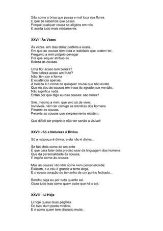 São como a brisa que passa e mal toca nas flores
E que só sabemos que passa
Porque qualquer cousa se aligeira em nós
E aceita tudo mais nitidamente.


XXVI - Às Vezes

Às vezes, em dias deluz perfeita e exata,
Em que as cousas têm toda a realidade que podem ter,
Pergunto a mim próprio devagar
Por que sequer atribuo eu
Beleza às cousas.

Uma flor acaso tem beleza?
Tem beleza acaso um fruto?
Não: têm cor e forma
E existência apenas.
A beleza é o nome de qualquer cousa que não existe
Que eu dou às cousas em troca do agrado que me dão.
Não significa nada.
Então por que digo eu das cousas: são belas?

Sim, mesmo a mim, que vivo só de viver,
Invisíveis, vêm ter comigo as mentiras dos homens
Perante as cousas,
Perante as cousas que simplesmente existem.

Que difícil ser próprio e não ver senão o visível!


XXVII - Só a Natureza é Divina

Só a natureza é divina, e ela não é divina...

Se falo dela como de um ente
É que para falar dela preciso usar da linguagem dos homens
Que dá personalidade às cousas,
E impõe nome às cousas.

Mas as cousas não têm nome nem personalidade:
Existem, e o céu é grande a terra larga,
E o nosso coração do tamanho de um punho fechado...

Bendito seja eu por tudo quanto sei.
Gozo tudo isso como quem sabe que há o sol.


XXVIII - Li Hoje

Li hoje quase duas páginas
Do livro dum poeta místico,
E ri como quem tem chorado muito.
 