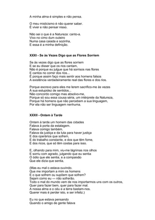 A minha alma é simples e não pensa.

O meu misticismo é não querer saber.
É viver e não pensar nisso.

Não sei o que é a Natureza: canto-a.
Vivo no cimo dum outeiro
Numa casa caiada e sozinha,
E essa é a minha definição.


XXXI - Se às Vezes Digo que as Flores Sorriem

Se às vezes digo que as flores sorriem
E se eu disser que os rios cantam,
Não é porque eu julgue que há sorrisos nas flores
E cantos no correr dos rios...
É porque assim faço mais sentir aos homens falsos
A existência verdadeiramente real das flores e dos rios.

Porque escrevo para eles me lerem sacrifico-me às vezes
À sua estupidez de sentidos...
Não concordo comigo mas absolvo-me,
Porque só sou essa cousa séria, um intérprete da Natureza,
Porque há homens que não percebem a sua linguagem,
Por ela não ser linguagem nenhuma.


XXXII - Ontem à Tarde

Ontem à tarde um homem das cidades
Falava à porta da estalagem.
Falava comigo também.
Falava da justiça e da luta para haver justiça
E dos operários que sofrem,
E do trabalho constante, e dos que têm fome,
E dos ricos, que só têm costas para isso.

E, olhando para mim, viu-me lágrimas nos olhos
E sorriu com agrado, julgando que eu sentia
O ódio que ele sentia, e a compaixão
Que ele dizia que sentia.

(Mas eu mal o estava ouvindo.
Que me importam a mim os homens
E o que sofrem ou supõem que sofrem?
Sejam como eu — não sofrerão.
Todo o mal do mundo vem de nos importarmos uns com os outros,
Quer para fazer bem, quer para fazer mal.
A nossa alma e o céu e a terra bastam-nos.
Querer mais é perder isto, e ser infeliz.)

Eu no que estava pensando
Quando o amigo de gente falava
 