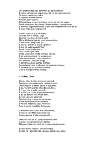 Ou, passeando pelos caminhos ou pelos atalhos,
Escrevo versos num papel que está no meu pensamento,
Sinto um cajado nas mãos
E vejo um recorte de mim
No cimo dum outeiro,
Olhando para o meu rebanho e vendo as minhas idéias,
Ou olhando para as minhas idéias e vendo o meu rebanho,
E sorrindo vagamente como quem não compreende o que se diz
E quer fingir que compreende.

Saúdo todos os que me lerem,
Tirando-lhes o chapéu largo
Quando me vêem à minha porta
Mal a diligência levanta no cimo do outeiro.
Saúdo-os e desejo-lhes sol,
E chuva, quando a chuva é precisa,
E que as suas casas tenham
Ao pé duma janela aberta
Uma cadeira predileta
Onde se sentem, lendo os meus versos.
E ao lerem os meus versos pensem
Que sou qualquer cousa natural —
Por exemplo, a árvore antiga
À sombra da qual quando crianças
Se sentavam com um baque, cansados de brincar,
E limpavam o suor da testa quente
Com a manga do bibe riscado.


II - O Meu Olhar

O meu olhar é nítido como um girassol.
Tenho o costume de andar pelas estradas
Olhando para a direita e para a esquerda,
E de, vez em quando olhando para trás...
E o que vejo a cada momento
É aquilo que nunca antes eu tinha visto,
E eu sei dar por isso muito bem...
Sei ter o pasmo essencial
Que tem uma criança se, ao nascer,
Reparasse que nascera deveras...
Sinto-me nascido a cada momento
Para a eterna novidade do Mundo...

Creio no mundo como num malmequer,
Porque o vejo.Mas não penso nele
Porque pensar é não compreender ...

O Mundo não se fez para pensarmos nele
(Pensar é estar doente dos olhos)
Mas para olharmos para ele e estarmos de acordo...

Eu não tenho filosofia: tenho sentidos...
Se falo na Natureza não é porque saiba o que ela é,
 