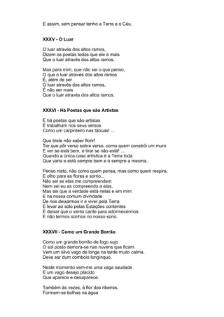 E assim, sem pensar tenho a Terra e o Céu.


XXXV - O Luar

O luar através dos altos ramos,
Dizem os poetas todos que ele é mais
Que o luar através dos altos ramos.

Mas para mim, que não sei o que penso,
O que o luar através dos altos ramos
É, além de ser
O luar através dos altos ramos,
É não ser mais
Que o luar através dos altos ramos.


XXXVI - Há Poetas que são Artistas

E há poetas que são artistas
E trabalham nos seus versos
Como um carpinteiro nas tábuas! ...

Que triste não saber florir!
Ter que pôr verso sobre verso, corno quem constrói um muro
E ver se está bem, e tirar se não está! ...
Quando a única casa artística é a Terra toda
Que varia e está sempre bem e é sempre a mesma.

Penso nisto, não como quem pensa, mas como quem respira,
E olho para as flores e sorrio...
Não sei se elas me compreendem
Nem sei eu as compreendo a elas,
Mas sei que a verdade está nelas e em mim
E na nossa comum divindade
De nos deixarmos ir e viver pela Terra
E levar ao solo pelas Estações contentes
E deixar que o vento cante para adormecermos
E não termos sonhos no nosso sono.


XXXVII - Como um Grande Borrão

Como um grande borrão de fogo sujo
O sol posto demora-se nas nuvens que ficam.
Vem um silvo vago de longe na tarde muito calma.
Deve ser dum comboio longínquo.

Neste momento vem-me uma vaga saudade
E um vago desejo plácido
Que aparece e desaparece.

Também às vezes, à flor dos ribeiros,
Formam-se bolhas na água
 