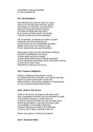 A borboleta é apenas borboleta
E a flor é apenas flor.


XLI - No Entardecer

No entardecer dos dias de Verão, às vezes,
Ainda que não haja brisa nenhuma, parece
Que passa, um momento, uma leve brisa...
Mas as árvores permanecem imóveis
Em todas as folhas das suas folhas
E os nossos sentidos tiveram uma ilusão,
Tiveram a ilusão do que lhes agradaria...

Ah, os sentidos, os doentes que vêem e ouvem!
Fôssemos nós como devíamos ser
E não haveria em nós necessidade de ilusão ...
Bastar-nos-ia sentir com clareza e vida
E nem repararmos para que há sentidos ...

Mas graças a Deus que há imperfeição no Mundo
Porque a imperfeição é uma cousa,
E haver gente que erra é original,
E haver gente doente torna o Mundo engraçado.
Se não houvesse imperfeição, havia uma cousa a menos,
E deve haver muita cousa
Para termos muito que ver e ouvir. . .


XLII - Passou a Diligência

Passou a diligência pela estrada, e foi-se;
E a estrada não ficou mais bela, nem sequer mais feia.
Assim é a ação humana pelo mundo fora.
Nada tiramos e nada pomos; passamos e esquecemos;
E o sol é sempre pontual todos os dias.


XLIII - Antes o Vôo da Ave

Antes o vôo da ave, que passa e não deixa rasto,
Que a passagem do animal, que fica lembrada no chão.
A ave passa e esquece, e assim deve ser.
O animal, onde já não está e por isso de nada serve,
Mostra que já esteve, o que não serve para nada.
A recordação é uma traição à Natureza,
Porque a Natureza de ontem não é Natureza.
O que foi não é nada, e lembrar é não ver.

Passa, ave, passa, e ensina-me a passar!


XLIV - Acordo de Noite
 