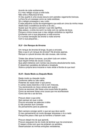 Acordo de noite subitamente,
E o meu relógio ocupa a noite toda.
Não sinto a Natureza lá fora.
O meu quarto é uma cousa escura com paredes vagamente brancas.
Lá fora há um sossego como se nada existisse.
Só o relógio prossegue o seu ruído.
E esta pequena cousa de engrenagens que está em cima da minha mesa
Abafa toda a existência da terra e do céu...
Quase que me perco a pensar o que isto significa,
Mas estaco, e sinto-me sorrir na noite com os cantos da boca,
Porque a única cousa que o meu relógio simboliza ou significa
Enchendo com a sua pequenez a noite enorme
É a curiosa sensação de encher a noite enorme
Com a sua pequenez...


XLV - Um Renque de Árvores

Um renque de árvores lá longe, lá para a encosta.
Mas o que é um renque de árvores? Há árvores apenas.
Renque e o plural árvores não são cousas, são nomes.

Tristes das almas humanas, que põem tudo em ordem,
Que traçam linhas de cousa a cousa,
Que põem letreiros com nomes nas árvores absolutamente reais,
E desenham paralelos de latitude e longitude
Sobre a própria terra inocente e mais verde e florida do que isso!


XLVI - Deste Modo ou Daquele Modo

Deste modo ou daquele modo.
Conforme calha ou não calha.
Podendo às vezes dizer o que penso,
E outras vezes dizendo-o mal e com misturas,
Vou escrevendo os meus versos sem querer,
Como se escrever não fosse uma cousa feita de gestos,
Como se escrever fosse uma cousa que me acontecesse
Como dar-me o sol de fora.

Procuro dizer o que sinto
Sem pensar em que o sinto.
Procuro encostar as palavras à idéia
E não precisar dum corredor
Do pensamento para as palavras

Nem sempre consigo sentir o que sei que devo sentir.
O meu pensamento só muito devagar atravessa o rio a nado
Porque lhe pesa o fato que os homens o fizeram usar.

Procuro despir-me do que aprendi,
Procuro esquecer-me do modo de lembrar que me ensinaram,
E raspar a tinta com que me pintaram os sentidos,
Desencaixotar as minhas emoções verdadeiras,
 
