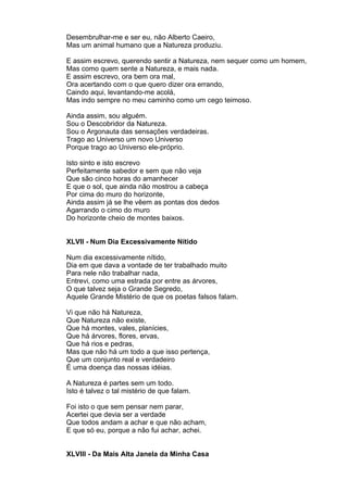 Desembrulhar-me e ser eu, não Alberto Caeiro,
Mas um animal humano que a Natureza produziu.

E assim escrevo, querendo sentir a Natureza, nem sequer como um homem,
Mas como quem sente a Natureza, e mais nada.
E assim escrevo, ora bem ora mal,
Ora acertando com o que quero dizer ora errando,
Caindo aqui, levantando-me acolá,
Mas indo sempre no meu caminho como um cego teimoso.

Ainda assim, sou alguém.
Sou o Descobridor da Natureza.
Sou o Argonauta das sensações verdadeiras.
Trago ao Universo um novo Universo
Porque trago ao Universo ele-próprio.

Isto sinto e isto escrevo
Perfeitamente sabedor e sem que não veja
Que são cinco horas do amanhecer
E que o sol, que ainda não mostrou a cabeça
Por cima do muro do horizonte,
Ainda assim já se lhe vêem as pontas dos dedos
Agarrando o cimo do muro
Do horizonte cheio de montes baixos.


XLVII - Num Dia Excessivamente Nítido

Num dia excessivamente nítido,
Dia em que dava a vontade de ter trabalhado muito
Para nele não trabalhar nada,
Entrevi, como uma estrada por entre as árvores,
O que talvez seja o Grande Segredo,
Aquele Grande Mistério de que os poetas falsos falam.

Vi que não há Natureza,
Que Natureza não existe,
Que há montes, vales, planícies,
Que há árvores, flores, ervas,
Que há rios e pedras,
Mas que não há um todo a que isso pertença,
Que um conjunto real e verdadeiro
É uma doença das nossas idéias.

A Natureza é partes sem um todo.
Isto é talvez o tal mistério de que falam.

Foi isto o que sem pensar nem parar,
Acertei que devia ser a verdade
Que todos andam a achar e que não acham,
E que só eu, porque a não fui achar, achei.


XLVIII - Da Mais Alta Janela da Minha Casa
 