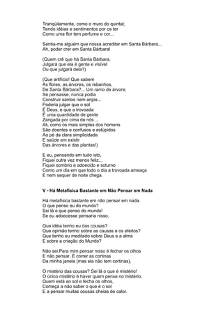 Tranqüilamente, como o muro do quintal;
Tendo idéias e sentimentos por os ter
Como uma flor tem perfume e cor...

Sentia-me alguém que nossa acreditar em Santa Bárbara...
Ah, poder crer em Santa Bárbara!

(Quem crê que há Santa Bárbara,
Julgará que ela é gente e visível
Ou que julgará dela?)

(Que artifício! Que sabem
As flores, as árvores, os rebanhos,
De Santa Bárbara?... Um ramo de árvore,
Se pensasse, nunca podia
Construir santos nem anjos...
Poderia julgar que o sol
É Deus, e que a trovoada
É uma quantidade de gente
Zangada por cima de nós ...
Ali, como os mais simples dos homens
São doentes e confusos e estúpidos
Ao pé da clara simplicidade
E saúde em existir
Das árvores e das plantas!)

E eu, pensando em tudo isto,
Fiquei outra vez menos feliz...
Fiquei sombrio e adoecido e soturno
Como um dia em que todo o dia a trovoada ameaça
E nem sequer de noite chega.


V - Há Metafísica Bastante em Não Pensar em Nada

Há metafísica bastante em não pensar em nada.
O que penso eu do mundo?
Sei lá o que penso do mundo!
Se eu adoecesse pensaria nisso.

Que idéia tenho eu das cousas?
Que opinião tenho sobre as causas e os efeitos?
Que tenho eu meditado sobre Deus e a alma
E sobre a criação do Mundo?

Não sei.Para mim pensar nisso é fechar os olhos
E não pensar. É correr as cortinas
Da minha janela (mas ela não tem cortinas).

O mistério das cousas? Sei lá o que é mistério!
O único mistério é haver quem pense no mistério.
Quem está ao sol e fecha os olhos,
Começa a não saber o que é o sol
E a pensar muitas cousas cheias de calor.
 