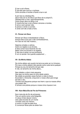 E luar e sol e flores,
É que ele quer que eu o conheça
Como árvores e montes e flores e luar e sol.

E por isso eu obedeço-lhe,
(Que mais sei eu de Deus que Deus de si próprio?).
Obedeço-lhe a viver, espontaneamente,
Como quem abre os olhos e vê,
E chamo-lhe luar e sol e flores e árvores e montes,
E amo-o sem pensar nele,
E penso-o vendo e ouvindo,
E ando com ele a toda a hora.


VI - Pensar em Deus

Pensar em Deus é desobedecer a Deus,
Porque Deus quis que o não conhecêssemos,
Por isso se nos não mostrou...

Sejamos simples e calmos,
Como os regatos e as árvores,
E Deus amar-nos-á fazendo de nós
Belos como as árvores e os regatos,
E dar-nos-á verdor na sua primavera,
E um rio aonde ir ter quando acabemos! ...


VII - Da Minha Aldeia

Da minha aldeia veio quanto da terra se pode ver no Universo...
Por isso a minha aldeia é tão grande como outra terra qualquer
Porque eu sou do tamanho do que vejo
E não, do tamanho da minha altura...

Nas cidades a vida é mais pequena
Que aqui na minha casa no cimo deste outeiro.
Na cidade as grandes casas fecham a vista à chave,
Escondem o horizonte, empurram o nosso olhar para longe
de todo o céu,
Tornam-nos pequenos porque nos tiram o que os nossos olhos
nos podem dar,
E tornam-nos pobres porque a nossa única riqueza é ver.


VIII - Num Meio-Dia de Fim de Primavera

Num meio-dia de fim de primavera
Tive um sonho como uma fotografia.
Vi Jesus Cristo descer à terra.
Veio pela encosta de um monte
Tornado outra vez menino,
A correr e a rolar-se pela erva
E a arrancar flores para as deitar fora
 