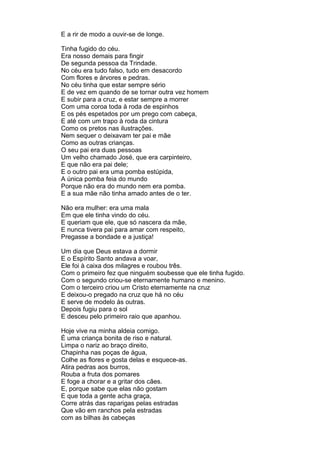 E a rir de modo a ouvir-se de longe.

Tinha fugido do céu.
Era nosso demais para fingir
De segunda pessoa da Trindade.
No céu era tudo falso, tudo em desacordo
Com flores e árvores e pedras.
No céu tinha que estar sempre sério
E de vez em quando de se tornar outra vez homem
E subir para a cruz, e estar sempre a morrer
Com uma coroa toda à roda de espinhos
E os pés espetados por um prego com cabeça,
E até com um trapo à roda da cintura
Como os pretos nas ilustrações.
Nem sequer o deixavam ter pai e mãe
Como as outras crianças.
O seu pai era duas pessoas
Um velho chamado José, que era carpinteiro,
E que não era pai dele;
E o outro pai era uma pomba estúpida,
A única pomba feia do mundo
Porque não era do mundo nem era pomba.
E a sua mãe não tinha amado antes de o ter.

Não era mulher: era uma mala
Em que ele tinha vindo do céu.
E queriam que ele, que só nascera da mãe,
E nunca tivera pai para amar com respeito,
Pregasse a bondade e a justiça!

Um dia que Deus estava a dormir
E o Espírito Santo andava a voar,
Ele foi à caixa dos milagres e roubou três.
Com o primeiro fez que ninguém soubesse que ele tinha fugido.
Com o segundo criou-se eternamente humano e menino.
Com o terceiro criou um Cristo eternamente na cruz
E deixou-o pregado na cruz que há no céu
E serve de modelo às outras.
Depois fugiu para o sol
E desceu pelo primeiro raio que apanhou.

Hoje vive na minha aldeia comigo.
É uma criança bonita de riso e natural.
Limpa o nariz ao braço direito,
Chapinha nas poças de água,
Colhe as flores e gosta delas e esquece-as.
Atira pedras aos burros,
Rouba a fruta dos pomares
E foge a chorar e a gritar dos cães.
E, porque sabe que elas não gostam
E que toda a gente acha graça,
Corre atrás das raparigas pelas estradas
Que vão em ranchos pela estradas
com as bilhas às cabeças
 