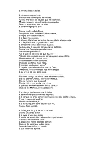 E levanta-lhes as saias.

A mim ensinou-me tudo.
Ensinou-me a olhar para as cousas.
Aponta-me todas as cousas que há nas flores.
Mostra-me como as pedras são engraçadas
Quando a gente as tem na mão
E olha devagar para elas.

Diz-me muito mal de Deus.
Diz que ele é um velho estúpido e doente,
Sempre a escarrar no chão
E a dizer indecências.
A Virgem Maria leva as tardes da eternidade a fazer meia.
E o Espírito Santo coça-se com o bico
E empoleira-se nas cadeiras e suja-as.
Tudo no céu é estúpido como a Igreja Católica.
Diz-me que Deus não percebe nada
Das coisas que criou —
"Se é que ele as criou, do que duvido" —
"Ele diz, por exemplo, que os seres cantam a sua glória,
Mas os seres não cantam nada.
Se cantassem seriam cantores.
Os seres existem e mais nada,
E por isso se chamam seres."
E depois, cansados de dizer mal de Deus,
O Menino Jesus adormece nos meus braços
E eu levo-o ao colo para casa.
.............................................................................
Ele mora comigo na minha casa a meio do outeiro.
Ele é a Eterna Criança, o deus que faltava.
Ele é o humano que é natural,
Ele é o divino que sorri e que brinca.
E por isso é que eu sei com toda a certeza
Que ele é o Menino Jesus verdadeiro.

E a criança tão humana que é divina
É esta minha quotidiana vida de poeta,
E é porque ele anda sempre comigo que eu sou poeta sempre,
E que o meu mínimo olhar
Me enche de sensação,
E o mais pequeno som, seja do que for,
Parece falar comigo.

A Criança Nova que habita onde vivo
Dá-me uma mão a mim
E a outra a tudo que existe
E assim vamos os três pelo caminho que houver,
Saltando e cantando e rindo
E gozando o nosso segredo comum
Que é o de saber por toda a parte
Que não há mistério no mundo
E que tudo vale a pena.
 