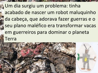 Um dia surgiu um problema: tinha acabado de nascer um robot maluquinho da cabeça, que adorava fazer guerras e o seu plano maléfico era transformar vacas em guerreiros para dominar o planeta Terra 