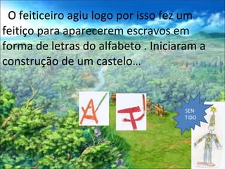 O feiticeiro agiu logo por isso fez um feitiço para aparecerem escravos em forma de letras do alfabeto . Iniciaram a construção de um castelo… SEN-TIDO 