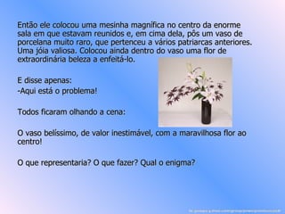 Então ele colocou uma mesinha magnífica no centro da enorme sala em que estavam reunidos e, em cima dela, pôs um vaso de porcelana muito raro, que pertenceu a vários patriarcas anteriores. Uma jóia valiosa. Colocou ainda dentro do vaso uma flor de  extraordinária beleza a enfeitá-lo.  E disse apenas:  -Aqui está o problema! Todos ficaram olhando a cena: O vaso belíssimo, de valor inestimável, com a maravilhosa flor ao centro!  O que representaria? O que fazer? Qual o enigma?  br.groups.yahoo.com/group/powerpointsemanal/ 