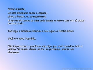 Nesse instante, um dos discípulos sacou a espada, olhou o Mestre, os companheiros, dirigiu-se ao centro da sala onde estava o vaso e com um só golpe destruiu tudo. Tão logo o discípulo retornou a seu lugar, o Mestre disse: Você é o novo Guardião. Não importa que o problema seja algo que você considere belo e valioso. Se causar danos, se for um problema, precisa ser eliminado.   br.groups.yahoo.com/group/powerpointsemanal/ 