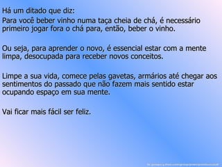 Há um ditado que diz: Para você beber vinho numa taça cheia de chá, é necessário primeiro jogar fora o chá para, então, beber o vinho. Ou seja, para aprender o novo, é essencial estar com a mente limpa, desocupada para receber novos conceitos. Limpe a sua vida, comece pelas gavetas, armários até chegar aos sentimentos do passado que não fazem mais sentido estar ocupando espaço em sua mente. Vai ficar mais fácil ser feliz. br.groups.yahoo.com/group/powerpointsemanal/ 