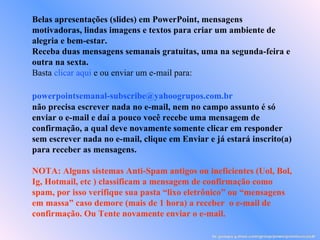 Belas apresentações (slides) em PowerPoint, mensagens motivadoras, lindas imagens e textos para criar um ambiente de alegria e bem-estar. Receba duas mensagens semanais gratuitas, uma na segunda-feira e outra na sexta. Basta  clicar aqui  e ou enviar um e-mail para:    [email_address]   não precisa escrever nada no e-mail, nem no campo assunto é só enviar o e-mail e daí a pouco você recebe uma mensagem de confirmação, a qual deve novamente somente clicar em responder sem escrever nada no e-mail, clique em Enviar e já estará inscrito(a) para receber as mensagens.  NOTA: Alguns sistemas Anti-Spam antigos ou ineficientes (Uol, Bol, Ig, Hotmail, etc ) classificam a mensagem de confirmação como spam, por isso verifique sua pasta “lixo eletrônico” ou “mensagens em massa” caso demore (mais de 1 hora) a receber  o e-mail de confirmação. Ou Tente novamente enviar o e-mail. br.groups.yahoo.com/group/powerpointsemanal/ 