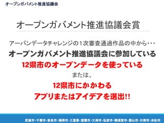 オープンガバメント推進協議会賞
アーバンデータチャレンジの１次審査通過作品の中から・・・
オープンガバメント推進協議会に参加している
１２県市のオープンデータを使っている
または、
１２県市にかかわる
アプリまたはアイデアを選出！！
オープンガバメント推進協議会
武雄市・千葉市・奈良市・福岡市・三重県・室蘭市・大津市・弘前市・横須賀市・郡山市・日南市・浜松市
 