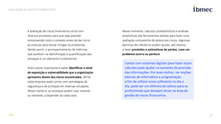 10
AVALIAÇÃO DE RISCOS FINANCEIROS
A avaliação de riscos financeiros conta com
diversos processos para que seja possível
compreender todo o contexto antes de dar início
às práticas para tentar mitigar os problemas.
Sendo assim, o acompanhamento de métricas
que auxiliam na identificação e quantificação das
ameaças é um elemento fundamental.
Outro ponto importante é saber identificar o nível
de exposição e vulnerabilidade que a organização
apresenta diante dos riscos encontrados. Afinal,
cada empresa pode contar com estratégias de
segurança e de proteção em diversas situações.
Dessa maneira, as ameaças podem soar maiores
ou menores, a depender de cada caso.
Nesse momento, cálculos probabilísticos e análises
estatísticas são ferramentas aliadas para fazer uma
avaliação competente de potenciais riscos. Algumas
técnicas de inferência podem ajudar, até mesmo,
a fazer previsões e estimativas de perdas, caso um
problema ocorra ou perdure.
Contar com sistemas digitais para fazer esses
cálculos pode ajudar no aumento da precisão
das informações. Por esse motivo, ter noções
básicas de informática e programação,
a fim de utilizar esses softwares no dia a
dia, pode ser um diferencial valioso para os
profissionais que desejam atuar na área de
gestão de riscos financeiros.
 