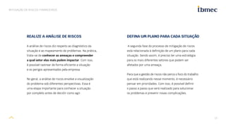 13
MITIGAÇÃO DE RISCOS FINANCEIROS
DEFINA UM PLANO PARA CADA SITUAÇÃO
A segunda fase do processo de mitigação de riscos
está relacionada à definição de um plano para cada
situação. Sendo assim, é preciso ter uma estratégia
para os mais diferentes setores que podem ser
afetados por uma ameaça.
Para que a gestão de riscos não perca o foco do trabalho
que está realizando nesse momento, é necessário
pensar em prioridades. Com isso, é possível definir
o passo a passo que será realizado para solucionar
os problemas e prevenir novas complicações.
REALIZE A ANÁLISE DE RISCOS
A análise de riscos diz respeito ao diagnóstico da
situação e ao mapeamento de problemas. Na prática,
trata-se de conhecer as ameaças e compreender
a qual setor elas mais podem impactar. Com isso,
é possível rastrear de forma eficiente a situação
e os perigos apresentados pela empresa.
No geral, a análise de riscos envolve a visualização
do problema sob diferentes perspectivas. Essa é
uma etapa importante para conhecer a situação
por completo antes de decidir como agir.
 