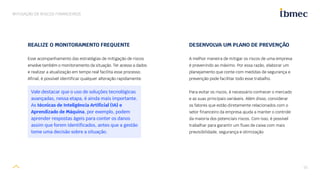 15
MITIGAÇÃO DE RISCOS FINANCEIROS
DESENVOLVA UM PLANO DE PREVENÇÃO
A melhor maneira de mitigar os riscos de uma empresa
é prevenindo ao máximo. Por essa razão, elaborar um
planejamento que conte com medidas de segurança e
prevenção pode facilitar todo esse trabalho.
Para evitar os riscos, é necessário conhecer o mercado
e as suas principais variáveis. Além disso, considerar
os fatores que estão diretamente relacionados com o
setor financeiro da empresa ajuda a manter o controle
da maioria dos potenciais riscos. Com isso, é possível
trabalhar para garantir um fluxo de caixa com mais
previsibilidade, segurança e otimização.
REALIZE O MONITORAMENTO FREQUENTE
Esse acompanhamento das estratégias de mitigação de riscos
envolve também o monitoramento da situação. Ter acesso a dados
e realizar a atualização em tempo real facilita esse processo.
Afinal, é possível identificar qualquer alteração rapidamente.
Vale destacar que o uso de soluções tecnológicas
avançadas, nessa etapa, é ainda mais importante.
As técnicas de Inteligência Artificial (IA) e
Aprendizado de Máquina, por exemplo, podem
aprender respostas ágeis para conter os danos
assim que forem identificados, antes que a gestão
tome uma decisão sobre a situação.
 