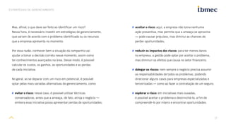17
ESTRATÉGIAS DE GERENCIAMENTO
Mas, afinal, o que deve ser feito ao identificar um risco?
Nessa hora, é necessário investir em estratégias de gerenciamento,
que variam de acordo com o problema identificado ou os recursos
que a empresa apresenta no momento.
Por essa razão, conhecer bem a situação da companhia vai
ajudar a tomar a decisão correta nesse momento, assim como
ter conhecimentos avançados na área. Desse modo, é possível
calcular os custos, os ganhos, as oportunidades e as perdas
de cada iniciativa.
No geral, ao se deparar com um risco em potencial, é possível
optar pelas mais variadas alternativas de gerenciamento, como:
# evitar o risco: nesse caso, é possível utilizar técnicas
conservadoras, antes que a ameaça, de fato, atinja o negócio —
embora essa iniciativa possa apresentar perdas de oportunidades;
# aceitar o risco: aqui, a empresa não toma nenhuma
ação preventiva, mas permite que a ameaça se aproxime
— pode causar prejuízos, mas diminui as chances de
perder oportunidades;
# reduzir os impactos dos riscos: para ter menos danos
na empresa, a gestão pode optar por aceitar o problema,
mas diminuir os efeitos que causa no setor financeiro;
# delegar os riscos: nem sempre o negócio precisa assumir
as responsabilidades de todos os problemas, podendo
direcionar alguns casos para empresas especializadas e
terceirizadas — como ao fazer a contratação de um seguro;
# explorar o risco: em iniciativas mais ousadas,
é possível aceitar o problema e destrinchá-lo, a fim de
compreendê-lo por inteiro e encontrar oportunidades.
 