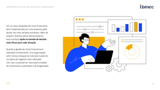 19
IMPORTÂNCIA DA GESTÃO DE RISCOS FINANCEIROS
Ter um setor de gestão de riscos financeiros
bem-implementado em uma empresa pode
ajudar nos mais variados processos. Além de
prevenir diversos danos desnecessários,
esse processo ajuda na tomada de decisão
mais eficaz para cada situação.
Quando a gestão de riscos financeiros é
realizada corretamente, uma organização
sofre menos ameaças do mercado e pode ter
um plano de negócios mais reforçado.
Com isso, é possível ter mais oportunidades
de crescimento sustentável e de longevidade.
 
