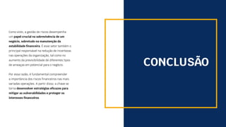 CONCLUSÃO
Como visto, a gestão de riscos desempenha
um papel crucial na sobrevivência de um
negócio, sobretudo na manutenção da
estabilidade financeira. É esse setor também o
principal responsável na redução de incertezas
nas operações da organização, tal como no
aumento da previsibilidade de diferentes tipos
de ameaças em potencial para o negócio.
Por essa razão, é fundamental compreender
a importância dos riscos financeiros nas mais
variadas operações. A partir disso, a chave se
torna desenvolver estratégias eficazes para
mitigar as vulnerabilidades e proteger os
interesses financeiros.
 