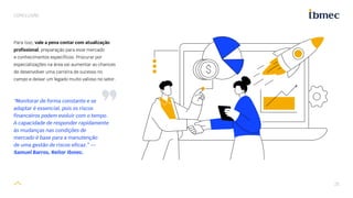 25
CONCLUSÃO
Para isso, vale a pena contar com atualização
profissional, preparação para esse mercado
e conhecimentos específicos. Procurar por
especializações na área vai aumentar as chances
de desenvolver uma carreira de sucesso no
campo e deixar um legado muito valioso no setor.
“Monitorar de forma constante e se
adaptar é essencial, pois os riscos
financeiros podem evoluir com o tempo.
A capacidade de responder rapidamente
às mudanças nas condições de
mercado é base para a manutenção
de uma gestão de riscos eficaz.” —
Samuel Barros, Reitor Ibmec.
 