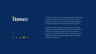EC
O Ibmec é uma instituição de ensino voltada para a transformação
e a oferta de soluções para o futuro. Com mais de 50 anos de
experiência de ensino única, a atenção às tendências globais
é o diferencial para a formação de profissionais inovadores.
O objetivo do Ibmec é seguir na preparação de profissionais
aptos para ultrapassar fronteiras e conquistar os mais valiosos
mercados. Com programas de graduação, pós-graduação,
extensão e treinamento para empresas, a instituição conta com
avaliações máximas no MEC e prestígio no setor da educação
nacional e internacional.
 
