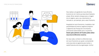 5
TIPOS DE RISCOS FINANCEIROS
Para realizar uma gestão de riscos eficiente,
é preciso ter em mente que essa área é bastante
ampla. Afinal, existem ameaças para a imagem
de um negócio, para o seu crescimento no
mercado ou, por exemplo, para o setor financeiro.
Na gestão de riscos financeiros, é avaliada a real
possibilidade de cenários negativos atingirem
o segmento das finanças de uma empresa,
promovendo adversidades para o orçamento.
Desde ações judiciais até fraudes podem afetar
essa área de diferentes maneiras.
Por essa razão, conhecer os diferentes tipos
de riscos financeiros vai ajudar a compreender
como essa área se segmenta para manter a
saúde financeira de uma organização. Confira!
 