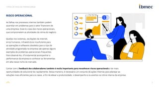 7
TIPOS DE RISCOS FINANCEIROS
Contar com o feedback dos colaboradores também é muito importante para reconhecer riscos operacionais e ter mais
oportunidades de solucioná-los rapidamente. Dessa maneira, é necessário um conjunto de ações internas para planejar as
soluções mais eficientes para os casos, a fim de elevar a produtividade, o desempenho e os acertos na rotina interna da empresa.
RISCO OPERACIONAL
As falhas nos processos internos também podem
acarretar em problemas para o setor financeiro de
uma empresa. Esse é o caso dos riscos operacionais,
que comprometem as atividades da rotina do negócio.
Quedas nos sistemas, oscilações da internet,
erros humanos, infraestrutura insuficiente para
as operações e softwares obsoletos para o tipo de
atividade programada na empresa são apenas alguns
exemplos de problemas operacionais frequentes.
Para observá-los, é fundamental acompanhar a
performance da empresa e conhecer as ferramentas
em alta nesse nicho do mercado.
 