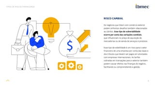 8
TIPOS DE RISCOS FINANCEIROS
RISCO CAMBIAL
Os negócios que lidam com comércio exterior
podem enfrentar desafios também relacionados
ao câmbio. Esse tipo de vulnerabilidade
ocorre por conta das variações cambiais,
que influenciam no preço de aquisição de
mercadorias ou de venda de serviços e produtos.
Esse tipo de volatilidade é um risco para o setor
financeiro de uma empresa por conta das taxas e
dos tributos que devem ser pagos em atividades
com empresas internacionais. As tarifas
cobradas em transações para o exterior também
podem causar efeitos nas finanças do negócio,
facilitando ou comprometendo a gestão.
 