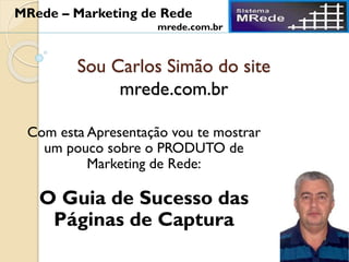 Sou Carlos Simão do site
mrede.com.br
Com esta Apresentação vou te mostrar
um pouco sobre o PRODUTO de
Marketing de Rede:
O Guia de Sucesso das
Páginas de Captura
MRede – Marketing de Rede
mrede.com.br
 