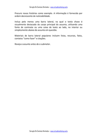 Geração De Contatos Ilimitados – www.virtualmarketing.vai.la
Geração De Contatos Ilimitados – www.virtualmarketing.vai.la
Procure novas histórias como exemplo. A informação é fornecida por
ordem decrescente de noticiabilidade.
Inclua pelo menos uma barra lateral, na qual o texto chave é
visualmente destacado do corpo principal do assunto, utilizando uma
fonte de contraste ou uma caixa de texto ao lado, no interior ou
simplesmente abaixo do assunto em questão.
Materiais de barra lateral populares incluem listas, recursos, fatos,
contatos o o fazer e citações.
Reveja o assunto antes de o submeter.
 