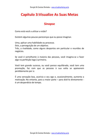 Geração De Contatos Ilimitados – www.virtualmarketing.vai.la
Geração De Contatos Ilimitados – www.virtualmarketing.vai.la
Capítulo 3:Visualize As Suas Metas
Sinopse
Como está você a utilizar a visão?
Existem algumas poucas parecenças que eu posso imaginar.
Uma, aplicar uma habilidade ou processo.
Dois, a perseguição de um objetivo.
Três, a rivalidade, como alguns desportos em particular e reuniões de
negócios.
Se você é semelhante à maioria das pessoas, você imagina-se a fazer
algo na perfeição logo à primeira.
Você tem grande sucesso, ou você parece equilibrado, você tem uma
promoção, faz com que as pessoas à sua volta se apaixonem
perdidamente por si.
É uma sensação boa, acaricia o seu ego e, ocasionalmente, aumenta a
motivação. No entanto, para a maior parte – para dizê-lo diretamente -
é um desperdício de tempo.
 