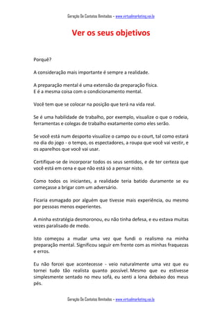 Geração De Contatos Ilimitados – www.virtualmarketing.vai.la
Geração De Contatos Ilimitados – www.virtualmarketing.vai.la
Ver os seus objetivos
Porquê?
A consideração mais importante é sempre a realidade.
A preparação mental é uma extensão da preparação física.
E é a mesma coisa com o condicionamento mental.
Você tem que se colocar na posição que terá na vida real.
Se é uma habilidade de trabalho, por exemplo, visualize o que o rodeia,
ferramentas e colegas de trabalho exatamente como eles serão.
Se você está num desporto visualize o campo ou o court, tal como estará
no dia do jogo - o tempo, os espectadores, a roupa que você vai vestir, e
os aparelhos que você vai usar.
Certifique-se de incorporar todos os seus sentidos, e de ter certeza que
você está em cena e que não está só a pensar nisto.
Como todos os iniciantes, a realidade teria batido duramente se eu
começasse a brigar com um adversário.
Ficaria esmagado por alguém que tivesse mais experiência, ou mesmo
por pessoas menos experientes.
A minha estratégia desmoronou, eu não tinha defesa, e eu estava muitas
vezes paralisado de medo.
Isto começou a mudar uma vez que fundi o realismo na minha
preparação mental. Significou seguir em frente com as minhas fraquezas
e erros.
Eu não forcei que acontecesse - veio naturalmente uma vez que eu
tornei tudo tão realista quanto possível. Mesmo que eu estivesse
simplesmente sentado no meu sofá, eu senti a lona debaixo dos meus
pés.
 