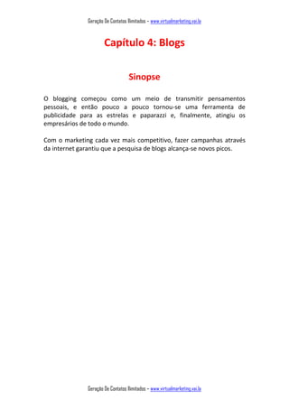 Geração De Contatos Ilimitados – www.virtualmarketing.vai.la
Geração De Contatos Ilimitados – www.virtualmarketing.vai.la
Capítulo 4: Blogs
Sinopse
O blogging começou como um meio de transmitir pensamentos
pessoais, e então pouco a pouco tornou-se uma ferramenta de
publicidade para as estrelas e paparazzi e, finalmente, atingiu os
empresários de todo o mundo.
Com o marketing cada vez mais competitivo, fazer campanhas através
da internet garantiu que a pesquisa de blogs alcança-se novos picos.
 