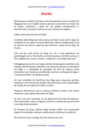 Geração De Contatos Ilimitados – www.virtualmarketing.vai.la
Geração De Contatos Ilimitados – www.virtualmarketing.vai.la
Escrita
Muito poucos modelos são hoje em dia tão populares como o modelo de
blogging. Este é um modelo onde as pessoas se divertem em rede com
os outros, constroem a partir do seu próprio conhecimento e,
naturalmente, constroem a partir dos seus contatos de negócio.
Então, você ainda não tem um blog?
A matéria sobre blogs que você precisa entender é que você é capaz de
rentabilizá-lo de muitas maneiras diferentes. Não há simplesmente uma
só maneira de você ser capaz de fazer dinheiro a partir de um blog, há
muitas.
Uma vez que você tenha um blog seu, ele é uma experiência de
aprendizagem em si. No entanto, ao mesmo tempo, o dinheiro começa a
fluir rapidamente, o que o motiva a orde har o seu blog ainda mais.
O blogging já percorreu um longo caminho desde páginas web fáceis até
material extremamente ordenado e de leitura da internet. Comentários
em blogs e a velocidade de passagem de links de blogues entre
utilizadores com interesses semelhantes mostram a utilização de blogs e
a sua popularidade num pódio mundial.
Há uma variedade de benefícios dos blogs para pequenas, grandes
empresas e até mesmo para secções não-comerciais, como organizações
de criação de consciência em todo o mundo.
Pesquisas demonstram que as pessoas preferem confiar mais nestas
empresas, o que sugere enveredar por blogs.
Se você tiver bom conteúdo no seu blog (incluindo texto de palavras-
chave otimizadas, vídeo e imagens), você tem a certeza de que em breve
o seu blog estará povoado.
Os motores de busca adoram blogs porque obtêm uma atualização
regular de conteúdos e porque muitas pessoas continuam a visitá-los.
No cenário de hoje, os blogs são mais eficazes em sites.
 