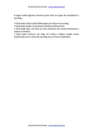 Geração De Contatos Ilimitados – www.virtualmarketing.vai.la
Geração De Contatos Ilimitados – www.virtualmarketing.vai.la
A seguir estão algumas maneiras para você ser capaz de rentabilizar o
seu blog:
• Vo ê pode utilizar pu li idade pagar-por-clique no seu blog.
• Vo ê pode ve der ou pro over produtos diretamente.
• Vo ê pode doar u livro ou u a assi atura de revista electrónica e
capturar contatos.
• Vo ê pode o struir u log, ter visitas e depois vender coisas
relacionadas com o tema do seu blog com um lucro respeitável.
 