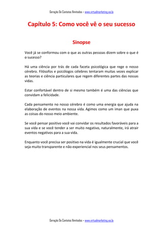 Geração De Contatos Ilimitados – www.virtualmarketing.vai.la
Geração De Contatos Ilimitados – www.virtualmarketing.vai.la
Capítulo 5: Como você vê o seu sucesso
Sinopse
Você já se conformou com o que as outras pessoas dizem sobre o que é
o sucesso?
Há uma ciência por trás de cada faceta psicológica que rege o nosso
cérebro. Filósofos e psicólogos célebres tentaram muitas vezes explicar
as teorias e ciência particulares que regem diferentes partes das nossas
vidas.
Estar confortável dentro de si mesmo também é uma das ciências que
convidam a felicidade.
Cada pensamento no nosso cérebro é como uma energia que ajuda na
elaboração de eventos na nossa vida. Agimos como um iman que puxa
as coisas do nosso meio ambiente.
Se você pensar positivo você vai convidar os resultados favoráveis para a
sua vida e se você tender a ser muito negativo, naturalmente, irá atrair
eventos negativos para a sua vida.
Enquanto você precisa ser positivo na vida é igualmente crucial que você
seja muito transparente e não experiencial nos seus pensamentos.
 