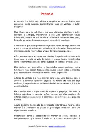 Geração De Contatos Ilimitados – www.virtualmarketing.vai.la
Geração De Contatos Ilimitados – www.virtualmarketing.vai.la
Pense-o
A maioria dos indivíduos admira e respeita as pessoas fortes, que
ganharam muito sucesso, demonstrando força de vontade e auto-
disciplina.
Elas olham para os indivíduos, que com disciplina absoluta e auto-
controle, e ambição, melhoraram a sua vida, aprenderam novas
habilidades, superaram dificuldades e sofrimento, reduziram o seu peso,
foram longe na sua área ou avançaram no caminho espiritual.
A realidade é que todos podem alcançar altos níveis de força de vontade
e auto-controle através de um método prático de treino. Esses poderes
interiores não são reservados a um par de indivíduos especiais.
A força de vontade e auto-controle são dois dos poderes interiores mais
importantes e úteis na vida de todos, e sempre foram considerados
como ferramentas essenciais para o sucesso em todas as áreas da vida.
Eles podem ser aprendidos e formulados como qualquer outra
habilidade, mas, apesar disso, apenas poucos tomam todas as medidas
para desenvolver e fortalecê-los de uma forma organizada.
A força de vontade é a força interior para tomar uma decisão, agir, e
abordar e executar qualquer objetivo ou tarefa até que ela seja
realizada, independentemente da resistência interna e externa, irritação
ou dificuldades.
Ela contribui com a capacidade de superar a preguiça, tentações e
hábitos negativos, e executar ações, mesmo que elas precisem de
esforço, sejam desagradáveis e aborrecidas ou diferentes dos próprios
hábitos.
A auto-disciplina é a rejeição de gratificação instantânea, a favor de algo
melhor. É o abandono do prazer e gratificação imediatos para um
objetivo maior e melhor.
Evidencia-se como a capacidade de manter as ações, opiniões e
comportamento, que levam à melhoria e sucesso. Auto-disciplina é
 