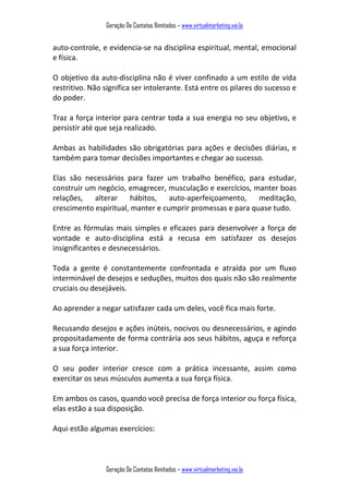 Geração De Contatos Ilimitados – www.virtualmarketing.vai.la
Geração De Contatos Ilimitados – www.virtualmarketing.vai.la
auto-controle, e evidencia-se na disciplina espiritual, mental, emocional
e física.
O objetivo da auto-disciplina não é viver confinado a um estilo de vida
restritivo. Não significa ser intolerante. Está entre os pilares do sucesso e
do poder.
Traz a força interior para centrar toda a sua energia no seu objetivo, e
persistir até que seja realizado.
Ambas as habilidades são obrigatórias para ações e decisões diárias, e
também para tomar decisões importantes e chegar ao sucesso.
Elas são necessários para fazer um trabalho benéfico, para estudar,
construir um negócio, emagrecer, musculação e exercícios, manter boas
relações, alterar hábitos, auto-aperfeiçoamento, meditação,
crescimento espiritual, manter e cumprir promessas e para quase tudo.
Entre as fórmulas mais simples e eficazes para desenvolver a força de
vontade e auto-disciplina está a recusa em satisfazer os desejos
insignificantes e desnecessários.
Toda a gente é constantemente confrontada e atraída por um fluxo
interminável de desejos e seduções, muitos dos quais não são realmente
cruciais ou desejáveis.
Ao aprender a negar satisfazer cada um deles, você fica mais forte.
Recusando desejos e ações inúteis, nocivos ou desnecessários, e agindo
propositadamente de forma contrária aos seus hábitos, aguça e reforça
a sua força interior.
O seu poder interior cresce com a prática incessante, assim como
exercitar os seus músculos aumenta a sua força física.
Em ambos os casos, quando você precisa de força interior ou força física,
elas estão a sua disposição.
Aqui estão algumas exercícios:
 