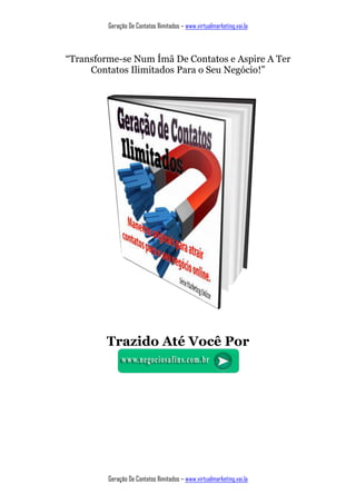 Geração De Contatos Ilimitados – www.virtualmarketing.vai.la
Geração De Contatos Ilimitados – www.virtualmarketing.vai.la
“Transforme-se Num Ímã De Contatos e Aspire A Ter
Contatos Ilimitados Para o Seu Negócio!”
Trazido Até Você Por
 